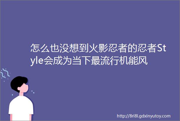 怎么也没想到火影忍者的忍者Style会成为当下最流行机能风